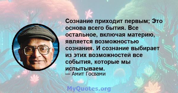 Сознание приходит первым; Это основа всего бытия. Все остальное, включая материю, является возможностью сознания. И сознание выбирает из этих возможностей все события, которые мы испытываем.