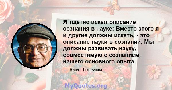 Я тщетно искал описание сознания в науке; Вместо этого я и другие должны искать, - это описание науки в сознании. Мы должны развивать науку, совместимую с сознанием, нашего основного опыта.