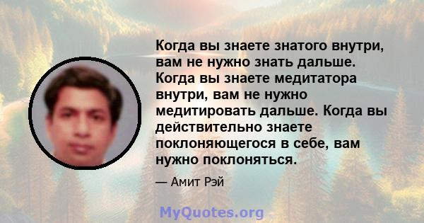 Когда вы знаете знатого внутри, вам не нужно знать дальше. Когда вы знаете медитатора внутри, вам не нужно медитировать дальше. Когда вы действительно знаете поклоняющегося в себе, вам нужно поклоняться.