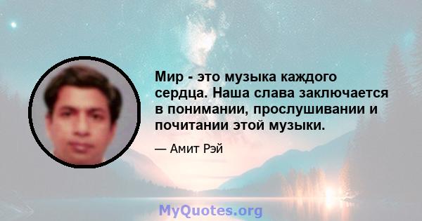 Мир - это музыка каждого сердца. Наша слава заключается в понимании, прослушивании и почитании этой музыки.