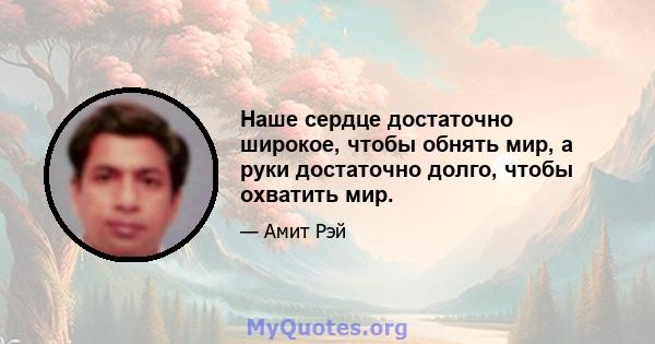 Наше сердце достаточно широкое, чтобы обнять мир, а руки достаточно долго, чтобы охватить мир.