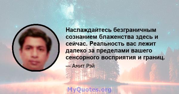 Наслаждайтесь безграничным сознанием блаженства здесь и сейчас. Реальность вас лежит далеко за пределами вашего сенсорного восприятия и границ.