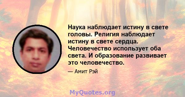 Наука наблюдает истину в свете головы. Религия наблюдает истину в свете сердца. Человечество использует оба света. И образование развивает это человечество.