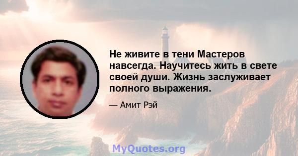 Не живите в тени Мастеров навсегда. Научитесь жить в свете своей души. Жизнь заслуживает полного выражения.