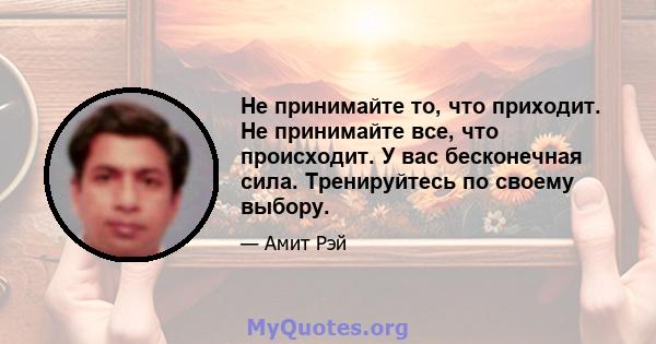 Не принимайте то, что приходит. Не принимайте все, что происходит. У вас бесконечная сила. Тренируйтесь по своему выбору.