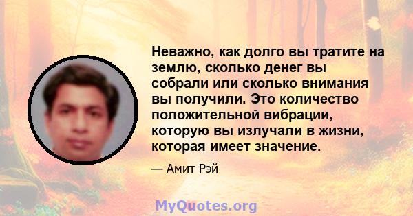 Неважно, как долго вы тратите на землю, сколько денег вы собрали или сколько внимания вы получили. Это количество положительной вибрации, которую вы излучали в жизни, которая имеет значение.