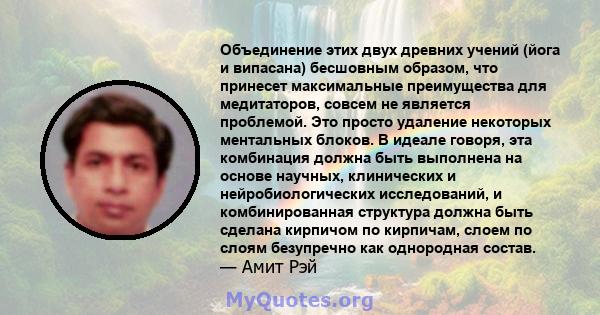 Объединение этих двух древних учений (йога и випасана) бесшовным образом, что принесет максимальные преимущества для медитаторов, совсем не является проблемой. Это просто удаление некоторых ментальных блоков. В идеале