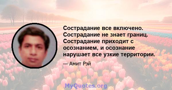 Сострадание все включено. Сострадание не знает границ. Сострадание приходит с осознанием, и осознание нарушает все узкие территории.