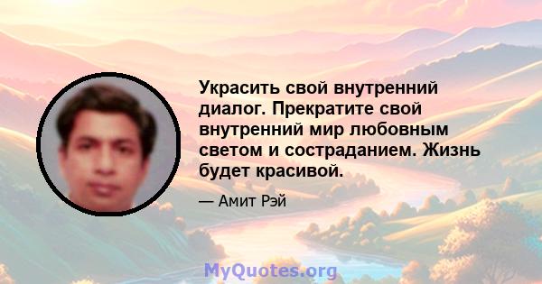 Украсить свой внутренний диалог. Прекратите свой внутренний мир любовным светом и состраданием. Жизнь будет красивой.