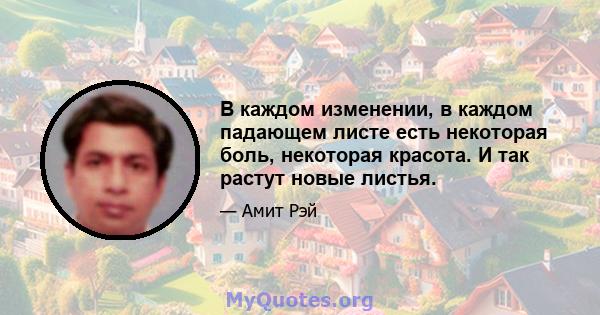 В каждом изменении, в каждом падающем листе есть некоторая боль, некоторая красота. И так растут новые листья.