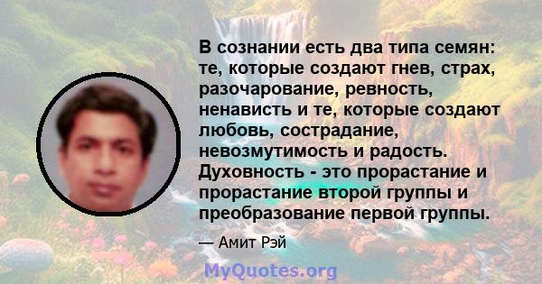 В сознании есть два типа семян: те, которые создают гнев, страх, разочарование, ревность, ненависть и те, которые создают любовь, сострадание, невозмутимость и радость. Духовность - это прорастание и прорастание второй