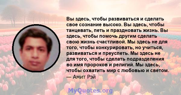 Вы здесь, чтобы развиваться и сделать свое сознание высоко. Вы здесь, чтобы танцевать, петь и праздновать жизнь. Вы здесь, чтобы помочь другим сделать свою жизнь счастливой. Мы здесь не для того, чтобы конкурировать, но 