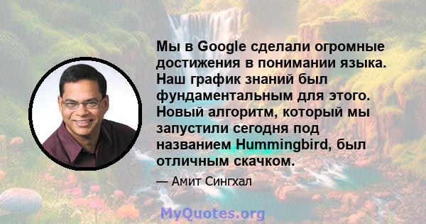 Мы в Google сделали огромные достижения в понимании языка. Наш график знаний был фундаментальным для этого. Новый алгоритм, который мы запустили сегодня под названием Hummingbird, был отличным скачком.