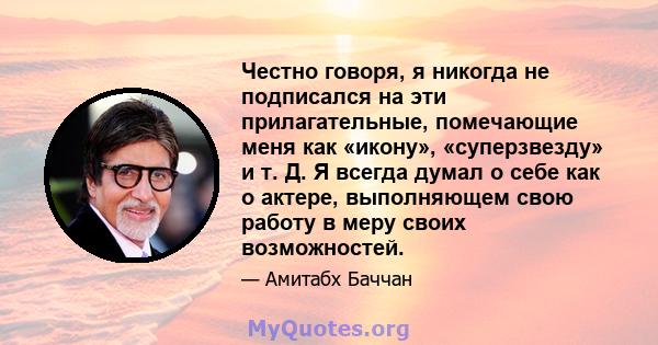 Честно говоря, я никогда не подписался на эти прилагательные, помечающие меня как «икону», «суперзвезду» и т. Д. Я всегда думал о себе как о актере, выполняющем свою работу в меру своих возможностей.