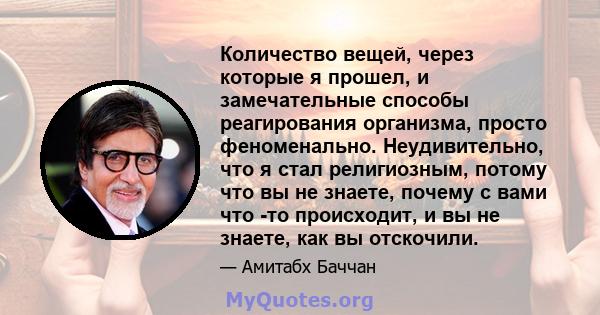 Количество вещей, через которые я прошел, и замечательные способы реагирования организма, просто феноменально. Неудивительно, что я стал религиозным, потому что вы не знаете, почему с вами что -то происходит, и вы не