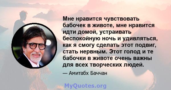 Мне нравится чувствовать бабочек в животе, мне нравится идти домой, устраивать беспокойную ночь и удивляться, как я смогу сделать этот подвиг, стать нервным. Этот голод и те бабочки в животе очень важны для всех