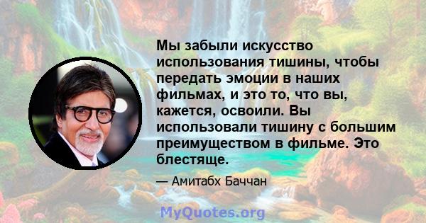 Мы забыли искусство использования тишины, чтобы передать эмоции в наших фильмах, и это то, что вы, кажется, освоили. Вы использовали тишину с большим преимуществом в фильме. Это блестяще.