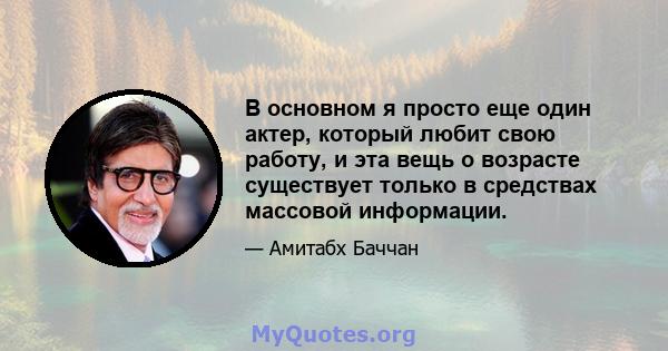 В основном я просто еще один актер, который любит свою работу, и эта вещь о возрасте существует только в средствах массовой информации.