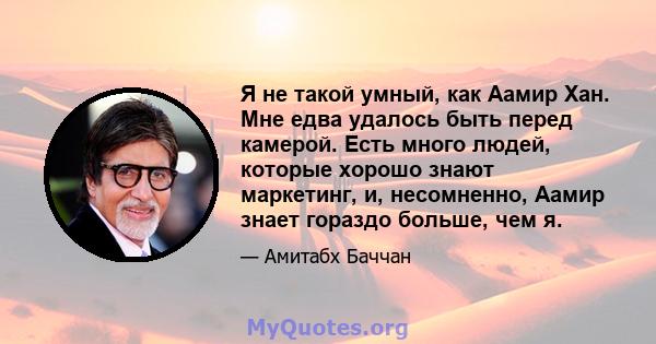 Я не такой умный, как Аамир Хан. Мне едва удалось быть перед камерой. Есть много людей, которые хорошо знают маркетинг, и, несомненно, Аамир знает гораздо больше, чем я.