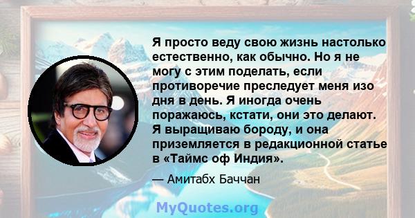 Я просто веду свою жизнь настолько естественно, как обычно. Но я не могу с этим поделать, если противоречие преследует меня изо дня в день. Я иногда очень поражаюсь, кстати, они это делают. Я выращиваю бороду, и она