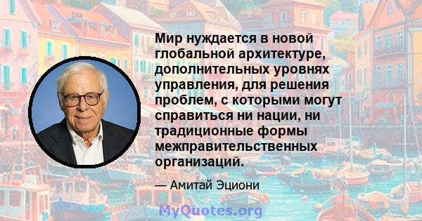 Мир нуждается в новой глобальной архитектуре, дополнительных уровнях управления, для решения проблем, с которыми могут справиться ни нации, ни традиционные формы межправительственных организаций.