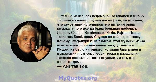 ... тем не менее, без ведома, он оставался в живых - и только сейчас, слушая песни Дита, он признал, что секретным источником его питания была музыка: у него всегда была большая любовь к Дадрас, Chaitis, Barahmasas,