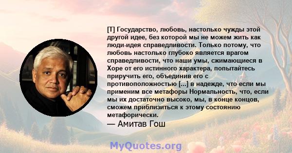 [T] Государство, любовь, настолько чужды этой другой идее, без которой мы не можем жить как люди-идея справедливости. Только потому, что любовь настолько глубоко является врагом справедливости, что наши умы, сжимающиеся 