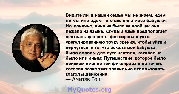 Видите ли, в нашей семье мы не знаем, идем ли мы или идем - это все вина моей бабушки. Но, конечно, вина не была ее вообще: она лежала на языке. Каждый язык предполагает центральную роль, фиксированную и урегулированную 