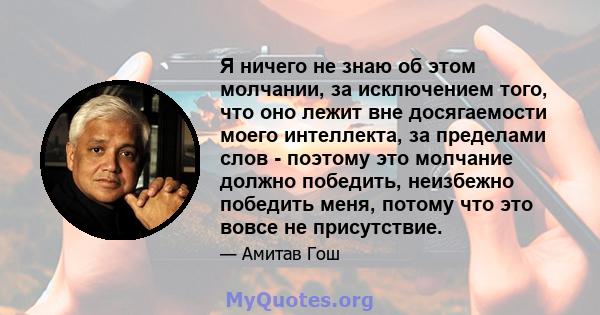 Я ничего не знаю об этом молчании, за исключением того, что оно лежит вне досягаемости моего интеллекта, за пределами слов - поэтому это молчание должно победить, неизбежно победить меня, потому что это вовсе не