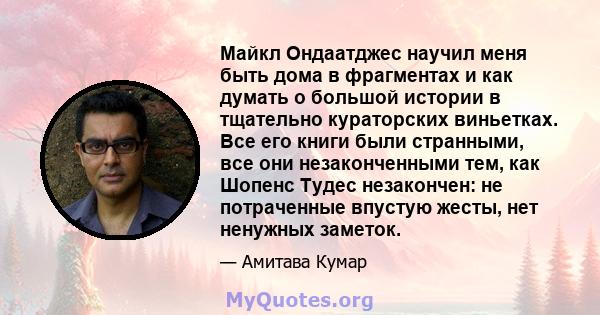 Майкл Ондаатджес научил меня быть дома в фрагментах и ​​как думать о большой истории в тщательно кураторских виньетках. Все его книги были странными, все они незаконченными тем, как Шопенс Тудес незакончен: не