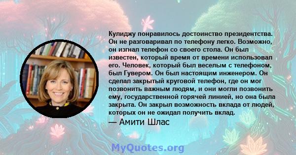 Кулиджу понравилось достоинство президентства. Он не разговаривал по телефону легко. Возможно, он изгнал телефон со своего стола. Он был известен, который время от времени использовал его. Человек, который был веселым с 