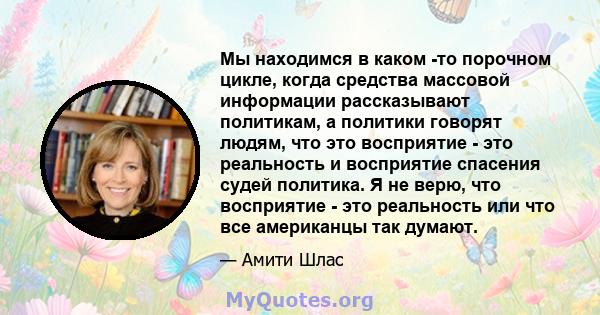 Мы находимся в каком -то порочном цикле, когда средства массовой информации рассказывают политикам, а политики говорят людям, что это восприятие - это реальность и восприятие спасения судей политика. Я не верю, что