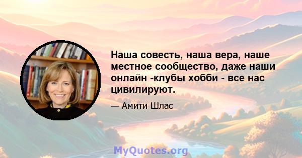 Наша совесть, наша вера, наше местное сообщество, даже наши онлайн -клубы хобби - все нас цивилируют.