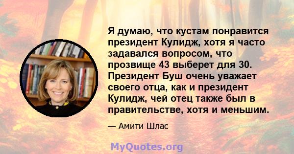 Я думаю, что кустам понравится президент Кулидж, хотя я часто задавался вопросом, что прозвище 43 выберет для 30. Президент Буш очень уважает своего отца, как и президент Кулидж, чей отец также был в правительстве, хотя 