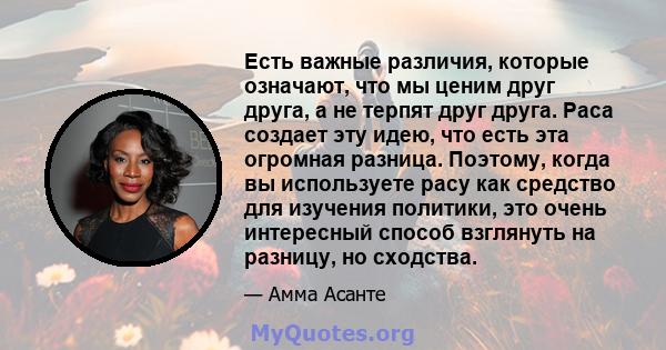 Есть важные различия, которые означают, что мы ценим друг друга, а не терпят друг друга. Раса создает эту идею, что есть эта огромная разница. Поэтому, когда вы используете расу как средство для изучения политики, это