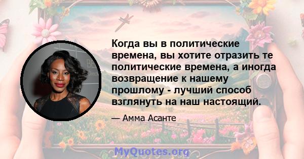 Когда вы в политические времена, вы хотите отразить те политические времена, а иногда возвращение к нашему прошлому - лучший способ взглянуть на наш настоящий.