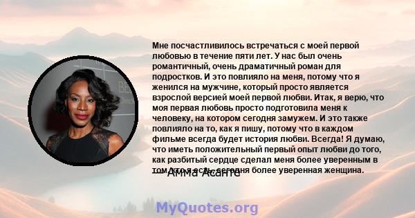 Мне посчастливилось встречаться с моей первой любовью в течение пяти лет. У нас был очень романтичный, очень драматичный роман для подростков. И это повлияло на меня, потому что я женился на мужчине, который просто