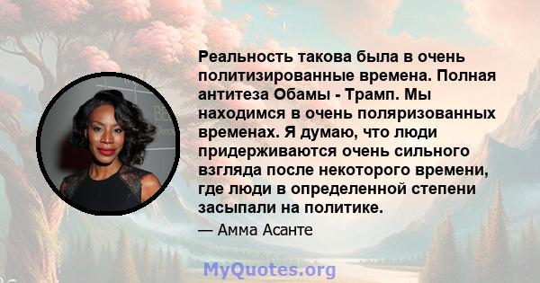 Реальность такова была в очень политизированные времена. Полная антитеза Обамы - Трамп. Мы находимся в очень поляризованных временах. Я думаю, что люди придерживаются очень сильного взгляда после некоторого времени, где 