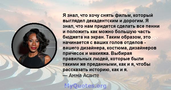 Я знал, что хочу снять фильм, который выглядел декадентским и дорогим. Я знал, что нам придется сделать все пенни и положить как можно большую часть бюджета на экран. Таким образом, это начинается с ваших голов отделов