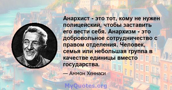 Анархист - это тот, кому не нужен полицейский, чтобы заставить его вести себя. Анархизм - это добровольное сотрудничество с правом отделения. Человек, семья или небольшая группа в качестве единицы вместо государства.