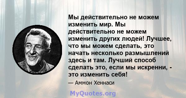 Мы действительно не можем изменить мир. Мы действительно не можем изменить других людей! Лучшее, что мы можем сделать, это начать несколько размышлений здесь и там. Лучший способ сделать это, если мы искренни, - это