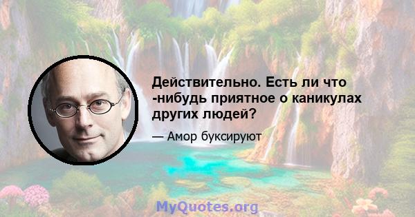 Действительно. Есть ли что -нибудь приятное о каникулах других людей?