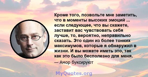 Кроме того, позвольте мне заметить, что в моменты высоких эмоций ... если следующее, что вы скажете, заставит вас чувствовать себя лучше, то, вероятно, неправильно сказать. Это один из более тонких максимумов, которые я 