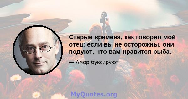 Старые времена, как говорил мой отец: если вы не осторожны, они подуют, что вам нравится рыба.