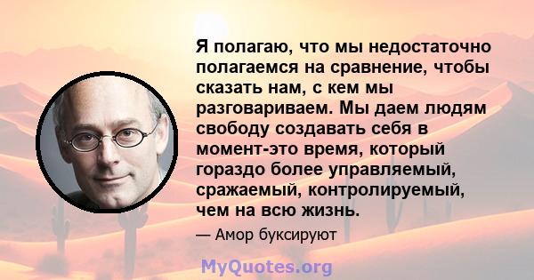 Я полагаю, что мы недостаточно полагаемся на сравнение, чтобы сказать нам, с кем мы разговариваем. Мы даем людям свободу создавать себя в момент-это время, который гораздо более управляемый, сражаемый, контролируемый,