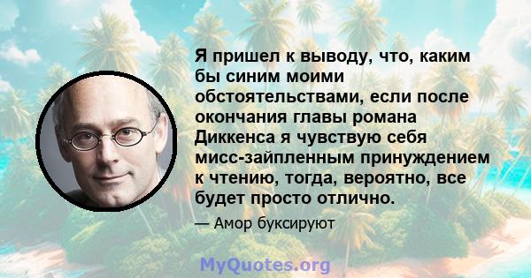 Я пришел к выводу, что, каким бы синим моими обстоятельствами, если после окончания главы романа Диккенса я чувствую себя мисс-зайпленным принуждением к чтению, тогда, вероятно, все будет просто отлично.