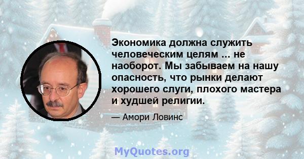 Экономика должна служить человеческим целям ... не наоборот. Мы забываем на нашу опасность, что рынки делают хорошего слуги, плохого мастера и худшей религии.