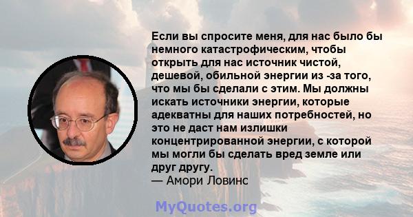 Если вы спросите меня, для нас было бы немного катастрофическим, чтобы открыть для нас источник чистой, дешевой, обильной энергии из -за того, что мы бы сделали с этим. Мы должны искать источники энергии, которые