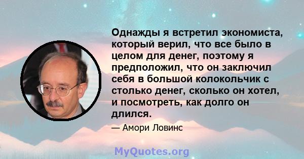 Однажды я встретил экономиста, который верил, что все было в целом для денег, поэтому я предположил, что он заключил себя в большой колокольчик с столько денег, сколько он хотел, и посмотреть, как долго он длился.