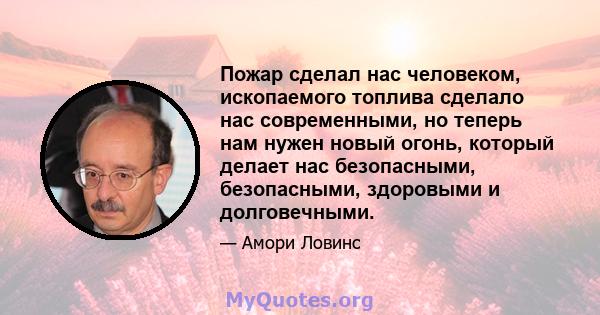 Пожар сделал нас человеком, ископаемого топлива сделало нас современными, но теперь нам нужен новый огонь, который делает нас безопасными, безопасными, здоровыми и долговечными.